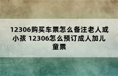 12306购买车票怎么备注老人或小孩 12306怎么预订成人加儿童票